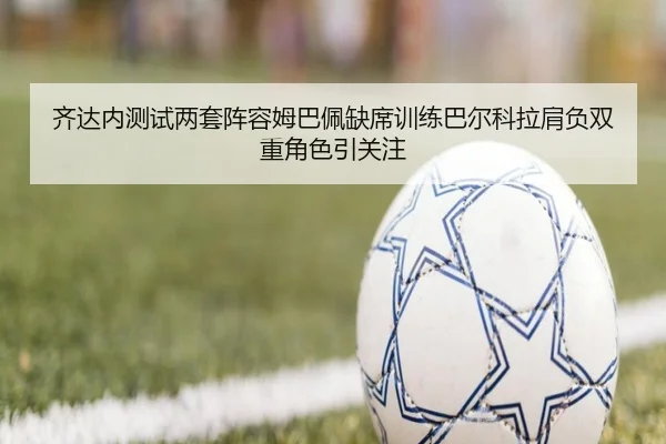 齐达内测试两套阵容姆巴佩缺席训练巴尔科拉肩负双重角色引关注